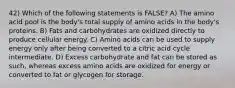 42) Which of the following statements is FALSE? A) The amino acid pool is the body's total supply of amino acids in the body's proteins. B) Fats and carbohydrates are oxidized directly to produce cellular energy. C) Amino acids can be used to supply energy only after being converted to a citric acid cycle intermediate. D) Excess carbohydrate and fat can be stored as such, whereas excess amino acids are oxidized for energy or converted to fat or glycogen for storage.