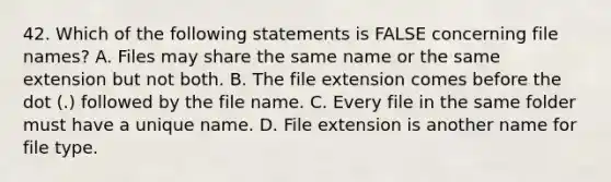 42. Which of the following statements is FALSE concerning file names? A. Files may share the same name or the same extension but not both. B. The file extension comes before the dot (.) followed by the file name. C. Every file in the same folder must have a unique name. D. File extension is another name for file type.