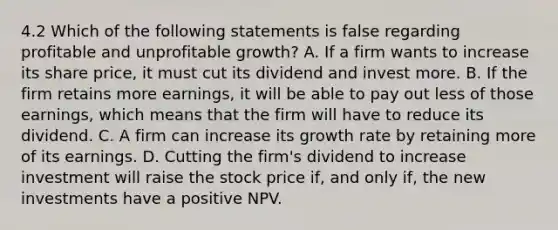 4.2 Which of the following statements is false regarding profitable and unprofitable growth? A. If a firm wants to increase its share price, it must cut its dividend and invest more. B. If the firm retains more earnings, it will be able to pay out less of those earnings, which means that the firm will have to reduce its dividend. C. A firm can increase its growth rate by retaining more of its earnings. D. Cutting the firm's dividend to increase investment will raise the stock price if, and only if, the new investments have a positive NPV.