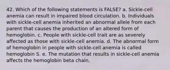 42. Which of the following statements is FALSE? a. Sickle-cell anemia can result in impaired blood circulation. b. Individuals with sickle-cell anemia inherited an abnormal allele from each parent that causes the production of an altered form of hemoglobin. c. People with sickle-cell trait are as severely affected as those with sickle-cell anemia. d. The abnormal form of hemoglobin in people with sickle-cell anemia is called hemoglobin S. e. The mutation that results in sickle-cell anemia affects the hemoglobin beta chain.