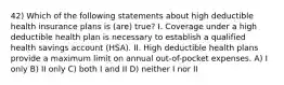 42) Which of the following statements about high deductible health insurance plans is (are) true? I. Coverage under a high deductible health plan is necessary to establish a qualified health savings account (HSA). II. High deductible health plans provide a maximum limit on annual out-of-pocket expenses. A) I only B) II only C) both I and II D) neither I nor II