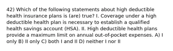 42) Which of the following statements about high deductible health insurance plans is (are) true? I. Coverage under a high deductible health plan is necessary to establish a qualified health savings account (HSA). II. High deductible health plans provide a maximum limit on annual out-of-pocket expenses. A) I only B) II only C) both I and II D) neither I nor II