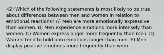 42) Which of the following statements is most likely to be true about differences between men and women in relation to emotional reactions? A) Men are more emotionally expressive than women. B) Men experience emotions more intensely than women. C) Women express anger more frequently than men. D) Women tend to hold onto emotions longer than men. E) Men display positive emotions more frequently than wom