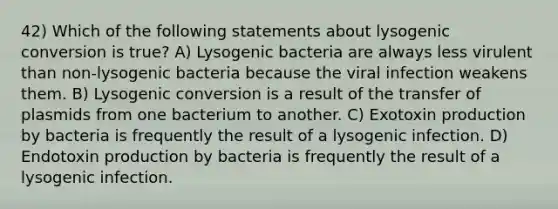 42) Which of the following statements about lysogenic conversion is true? A) Lysogenic bacteria are always less virulent than non-lysogenic bacteria because the viral infection weakens them. B) Lysogenic conversion is a result of the transfer of plasmids from one bacterium to another. C) Exotoxin production by bacteria is frequently the result of a lysogenic infection. D) Endotoxin production by bacteria is frequently the result of a lysogenic infection.