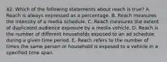 42. Which of the following statements about reach is true? A. Reach is always expressed as a percentage. B. Reach measures the intensity of a media schedule. C. Reach measures the extent of duplicated audience exposure by a media vehicle. D. Reach is the number of different households exposed to an ad schedule during a given time period. E. Reach refers to the number of times the same person or household is exposed to a vehicle in a specified time span.