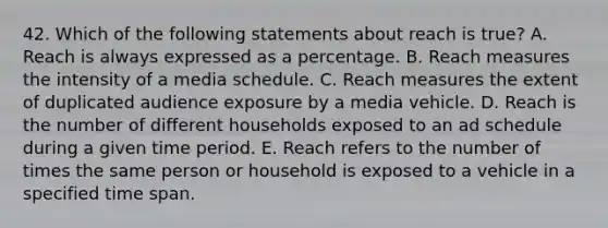 42. Which of the following statements about reach is true? A. Reach is always expressed as a percentage. B. Reach measures the intensity of a media schedule. C. Reach measures the extent of duplicated audience exposure by a media vehicle. D. Reach is the number of different households exposed to an ad schedule during a given time period. E. Reach refers to the number of times the same person or household is exposed to a vehicle in a specified time span.