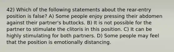 42) Which of the following statements about the rear-entry position is false? A) Some people enjoy pressing their abdomen against their partner's buttocks. B) It is not possible for the partner to stimulate the clitoris in this position. C) It can be highly stimulating for both partners. D) Some people may feel that the position is emotionally distancing.