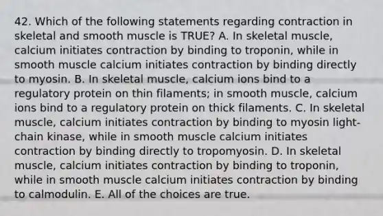 42. Which of the following statements regarding contraction in skeletal and smooth muscle is TRUE? A. In skeletal muscle, calcium initiates contraction by binding to troponin, while in smooth muscle calcium initiates contraction by binding directly to myosin. B. In skeletal muscle, calcium ions bind to a regulatory protein on thin filaments; in smooth muscle, calcium ions bind to a regulatory protein on thick filaments. C. In skeletal muscle, calcium initiates contraction by binding to myosin light-chain kinase, while in smooth muscle calcium initiates contraction by binding directly to tropomyosin. D. In skeletal muscle, calcium initiates contraction by binding to troponin, while in smooth muscle calcium initiates contraction by binding to calmodulin. E. All of the choices are true.