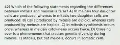 42) Which of the following statements regarding the differences between mitosis and meiosis is false? A) In meiosis four daughter cells are produced, whereas in mitosis two daughter cells are produced. B) Cells produced by mitosis are diploid, whereas cells produced by meiosis are haploid. C) In mitosis cytokinesis occurs once, whereas in meiosis cytokinesis occurs twice. D) Crossing over is a phenomenon that creates genetic diversity during mitosis. E) Mitosis, but not meiosis, occurs in somatic cells.