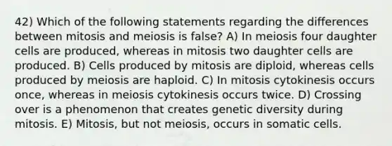 42) Which of the following statements regarding the differences between mitosis and meiosis is false? A) In meiosis four daughter cells are produced, whereas in mitosis two daughter cells are produced. B) Cells produced by mitosis are diploid, whereas cells produced by meiosis are haploid. C) In mitosis cytokinesis occurs once, whereas in meiosis cytokinesis occurs twice. D) Crossing over is a phenomenon that creates genetic diversity during mitosis. E) Mitosis, but not meiosis, occurs in somatic cells.