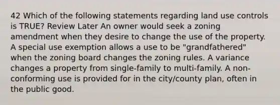 42 Which of the following statements regarding land use controls is TRUE? Review Later An owner would seek a zoning amendment when they desire to change the use of the property. A special use exemption allows a use to be "grandfathered" when the zoning board changes the zoning rules. A variance changes a property from single-family to multi-family. A non-conforming use is provided for in the city/county plan, often in the public good.