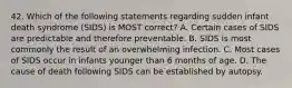 42. Which of the following statements regarding sudden infant death syndrome (SIDS) is MOST correct? A. Certain cases of SIDS are predictable and therefore preventable. B. SIDS is most commonly the result of an overwhelming infection. C. Most cases of SIDS occur in infants younger than 6 months of age. D. The cause of death following SIDS can be established by autopsy.