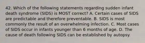 42. Which of the following statements regarding sudden infant death syndrome (SIDS) is MOST correct? A. Certain cases of SIDS are predictable and therefore preventable. B. SIDS is most commonly the result of an overwhelming infection. C. Most cases of SIDS occur in infants younger than 6 months of age. D. The cause of death following SIDS can be established by autopsy.