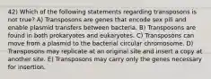 42) Which of the following statements regarding transposons is not true? A) Transposons are genes that encode sex pili and enable plasmid transfers between bacteria. B) Transposons are found in both prokaryotes and eukaryotes. C) Transposons can move from a plasmid to the bacterial circular chromosome. D) Transposons may replicate at an original site and insert a copy at another site. E) Transposons may carry only the genes necessary for insertion.