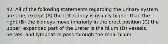 42. All of the following statements regarding the urinary system are true, except (A) the left kidney is usually higher than the right (B) the kidneys move inferiorly in the erect position (C) the upper, expanded part of the ureter is the hilum (D) vessels, nerves, and lymphatics pass through the renal hilum