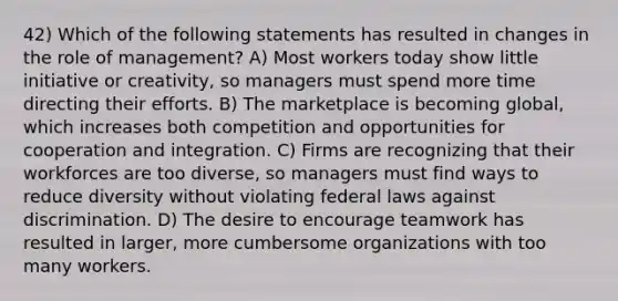 42) Which of the following statements has resulted in changes in the role of management? A) Most workers today show little initiative or creativity, so managers must spend more time directing their efforts. B) The marketplace is becoming global, which increases both competition and opportunities for cooperation and integration. C) Firms are recognizing that their workforces are too diverse, so managers must find ways to reduce diversity without violating federal laws against discrimination. D) The desire to encourage teamwork has resulted in larger, more cumbersome organizations with too many workers.