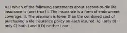 42) Which of the following statements about second-to-die life insurance is (are) true? I. The insurance is a form of endowment coverage. II. The premium is lower than the combined cost of purchasing a life insurance policy on each insured. A) I only B) II only C) both I and II D) neither I nor II