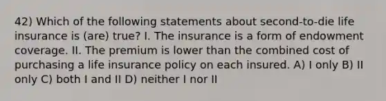 42) Which of the following statements about second-to-die life insurance is (are) true? I. The insurance is a form of endowment coverage. II. The premium is lower than the combined cost of purchasing a life insurance policy on each insured. A) I only B) II only C) both I and II D) neither I nor II