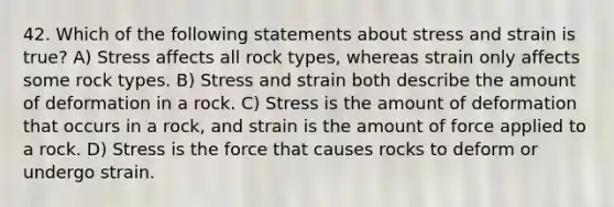 42. Which of the following statements about stress and strain is true? A) Stress affects all rock types, whereas strain only affects some rock types. B) Stress and strain both describe the amount of deformation in a rock. C) Stress is the amount of deformation that occurs in a rock, and strain is the amount of force applied to a rock. D) Stress is the force that causes rocks to deform or undergo strain.