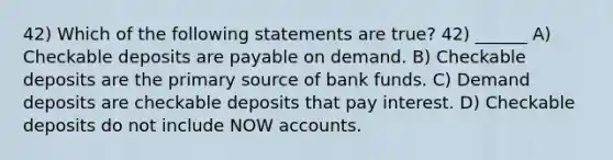 42) Which of the following statements are true? 42) ______ A) Checkable deposits are payable on demand. B) Checkable deposits are the primary source of bank funds. C) Demand deposits are checkable deposits that pay interest. D) Checkable deposits do not include NOW accounts.