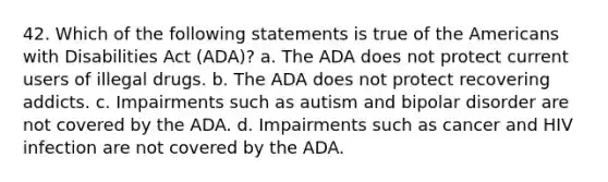 42. Which of the following statements is true of the Americans with Disabilities Act (ADA)? a. The ADA does not protect current users of illegal drugs. b. The ADA does not protect recovering addicts. c. Impairments such as autism and bipolar disorder are not covered by the ADA. d. Impairments such as cancer and HIV infection are not covered by the ADA.