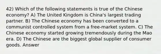 42) Which of the following statements is true of the Chinese economy? A) The United Kingdom is China's largest trading partner. B) The Chinese economy has been converted to a communist controlled system from a free-market system. C) The Chinese economy started growing tremendously during the Mao era. D) The Chinese are the biggest global supplier of consumer goods. Answer