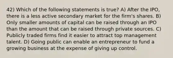 42) Which of the following statements is true? A) After the IPO, there is a less active secondary market for the firm's shares. B) Only smaller amounts of capital can be raised through an IPO than the amount that can be raised through private sources. C) Publicly traded firms find it easier to attract top management talent. D) Going public can enable an entrepreneur to fund a growing business at the expense of giving up control.