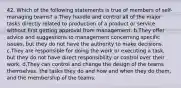 42. Which of the following statements is true of members of self-managing teams? a.They handle and control all of the major tasks directly related to production of a product or service without first getting approval from management. b.They offer advice and suggestions to management concerning specific issues, but they do not have the authority to make decisions. c.They are responsible for doing the work or executing a task, but they do not have direct responsibility or control over their work. d.They can control and change the design of the teams themselves, the tasks they do and how and when they do them, and the membership of the teams.