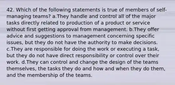 42. Which of the following statements is true of members of self-managing teams? a.They handle and control all of the major tasks directly related to production of a product or service without first getting approval from management. b.They offer advice and suggestions to management concerning specific issues, but they do not have the authority to make decisions. c.They are responsible for doing the work or executing a task, but they do not have direct responsibility or control over their work. d.They can control and change the design of the teams themselves, the tasks they do and how and when they do them, and the membership of the teams.