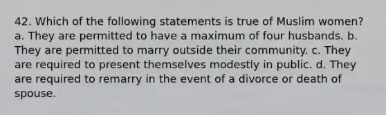 42. Which of the following statements is true of Muslim women? a. They are permitted to have a maximum of four husbands. b. They are permitted to marry outside their community. c. They are required to present themselves modestly in public. d. They are required to remarry in the event of a divorce or death of spouse.