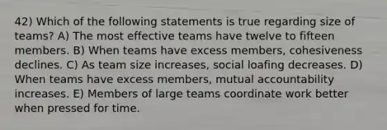 42) Which of the following statements is true regarding size of teams? A) The most effective teams have twelve to fifteen members. B) When teams have excess members, cohesiveness declines. C) As team size increases, <a href='https://www.questionai.com/knowledge/kqrkDDhfTa-social-loafing' class='anchor-knowledge'>social loafing</a> decreases. D) When teams have excess members, mutual accountability increases. E) Members of large teams coordinate work better when pressed for time.