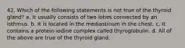 42. Which of the following statements is not true of the thyroid gland? a. It usually consists of two lobes connected by an isthmus. b. It is located in the mediastinum in the chest. c. It contains a protein-iodine complex called thyroglobulin. d. All of the above are true of the thyroid gland.