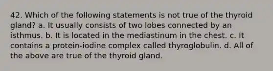 42. Which of the following statements is not true of the thyroid gland? a. It usually consists of two lobes connected by an isthmus. b. It is located in the mediastinum in the chest. c. It contains a protein-iodine complex called thyroglobulin. d. All of the above are true of the thyroid gland.