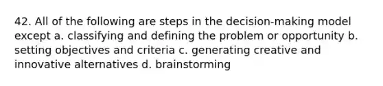 42. All of the following are steps in the decision-making model except a. classifying and defining the problem or opportunity b. setting objectives and criteria c. generating creative and innovative alternatives d. brainstorming