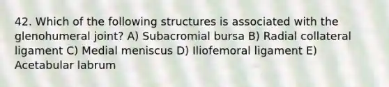 42. Which of the following structures is associated with the glenohumeral joint? A) Subacromial bursa B) Radial collateral ligament C) Medial meniscus D) Iliofemoral ligament E) Acetabular labrum