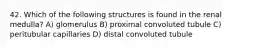 42. Which of the following structures is found in the renal medulla? A) glomerulus B) proximal convoluted tubule C) peritubular capillaries D) distal convoluted tubule