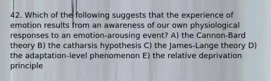 42. Which of the following suggests that the experience of emotion results from an awareness of our own physiological responses to an emotion-arousing event? A) the Cannon-Bard theory B) the catharsis hypothesis C) the James-Lange theory D) the adaptation-level phenomenon E) the relative deprivation principle