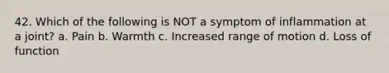 42. Which of the following is NOT a symptom of inflammation at a joint? a. Pain b. Warmth c. Increased range of motion d. Loss of function