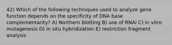 42) Which of the following techniques used to analyze gene function depends on the specificity of DNA base complementarity? A) Northern blotting B) use of RNAi C) in vitro mutagenesis D) in situ hybridization E) restriction fragment analysis