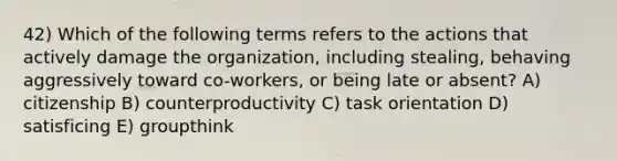 42) Which of the following terms refers to the actions that actively damage the organization, including stealing, behaving aggressively toward co-workers, or being late or absent? A) citizenship B) counterproductivity C) task orientation D) satisficing E) groupthink