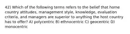 42) Which of the following terms refers to the belief that home country attitudes, management style, knowledge, evaluation criteria, and managers are superior to anything the host country has to offer? A) polycentric B) ethnocentric C) geocentric D) monocentric