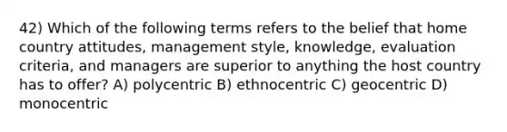 42) Which of the following terms refers to the belief that home country attitudes, management style, knowledge, evaluation criteria, and managers are superior to anything the host country has to offer? A) polycentric B) ethnocentric C) geocentric D) monocentric