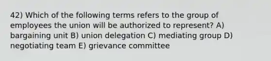 42) Which of the following terms refers to the group of employees the union will be authorized to represent? A) bargaining unit B) union delegation C) mediating group D) negotiating team E) grievance committee