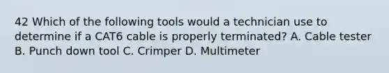 42 Which of the following tools would a technician use to determine if a CAT6 cable is properly terminated? A. Cable tester B. Punch down tool C. Crimper D. Multimeter