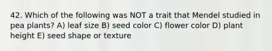 42. Which of the following was NOT a trait that Mendel studied in pea plants? A) leaf size B) seed color C) flower color D) plant height E) seed shape or texture