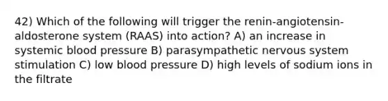 42) Which of the following will trigger the renin-angiotensin-aldosterone system (RAAS) into action? A) an increase in systemic blood pressure B) parasympathetic nervous system stimulation C) low blood pressure D) high levels of sodium ions in the filtrate