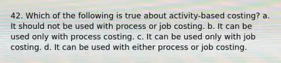 42. Which of the following is true about activity-based costing? a. It should not be used with process or job costing. b. It can be used only with process costing. c. It can be used only with job costing. d. It can be used with either process or job costing.