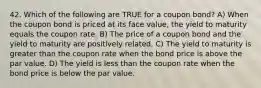 42. Which of the following are TRUE for a coupon bond? A) When the coupon bond is priced at its face value, the yield to maturity equals the coupon rate. B) The price of a coupon bond and the yield to maturity are positively related. C) The yield to maturity is greater than the coupon rate when the bond price is above the par value. D) The yield is less than the coupon rate when the bond price is below the par value.