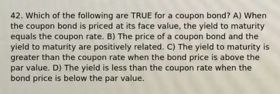 42. Which of the following are TRUE for a coupon bond? A) When the coupon bond is priced at its face value, the yield to maturity equals the coupon rate. B) The price of a coupon bond and the yield to maturity are positively related. C) The yield to maturity is <a href='https://www.questionai.com/knowledge/ktgHnBD4o3-greater-than' class='anchor-knowledge'>greater than</a> the coupon rate when the bond price is above the par value. D) The yield is <a href='https://www.questionai.com/knowledge/k7BtlYpAMX-less-than' class='anchor-knowledge'>less than</a> the coupon rate when the bond price is below the par value.