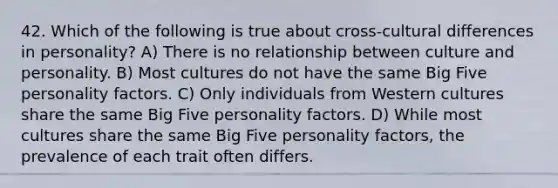 42. Which of the following is true about cross-cultural differences in personality? A) There is no relationship between culture and personality. B) Most cultures do not have the same Big Five personality factors. C) Only individuals from Western cultures share the same Big Five personality factors. D) While most cultures share the same Big Five personality factors, the prevalence of each trait often differs.